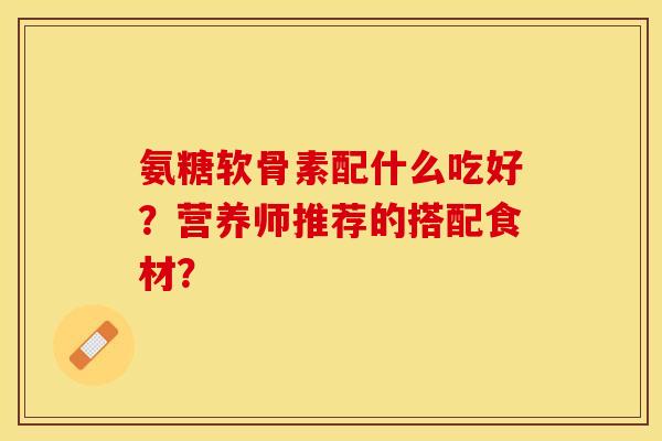 氨糖软骨素配什么吃好？营养师推荐的搭配食材？