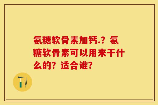 氨糖软骨素加钙.？氨糖软骨素可以用来干什么的？适合谁？