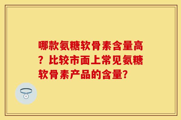 哪款氨糖软骨素含量高？比较市面上常见氨糖软骨素产品的含量？