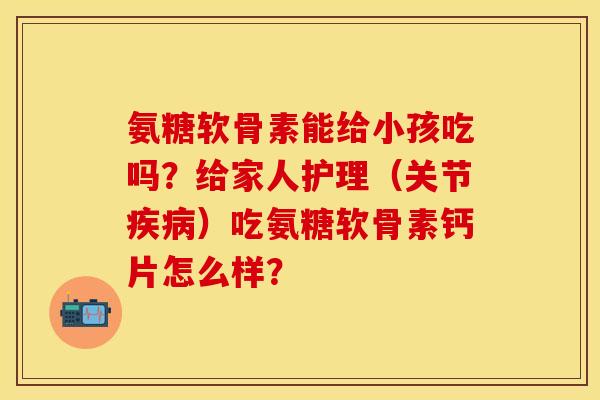 氨糖软骨素能给小孩吃吗?给家人护理(关节)吃氨糖软骨素钙片怎么样? 氨糖软骨素能给小孩吃吗?给家人护理(关节)吃氨糖软骨素钙片怎么样?