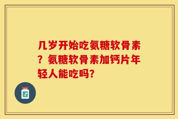几岁开始吃氨糖软骨素？氨糖软骨素加钙片年轻人能吃吗？