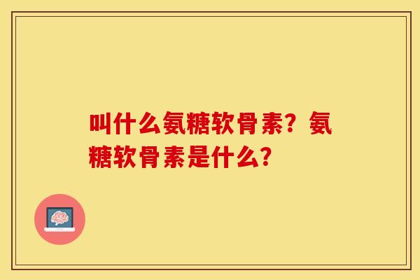 叫什么氨糖软骨素?氨糖软骨素是什么? 叫什么氨糖软骨素?氨糖软骨素是什么?