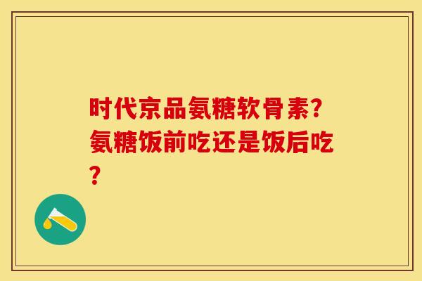 时代京品氨糖软骨素？氨糖饭前吃还是饭后吃？