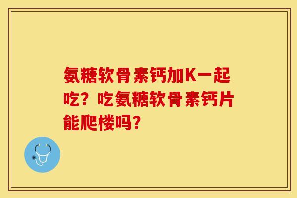 氨糖软骨素钙加K一起吃?吃氨糖软骨素钙片能爬楼吗? 氨糖软骨素钙加K一起吃?吃氨糖软骨素钙片能爬楼吗?