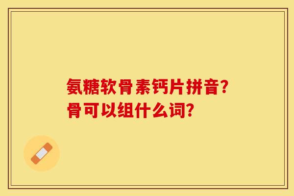 氨糖软骨素钙片拼音?骨可以组什么词? 氨糖软骨素钙片拼音?骨可以组什么词?