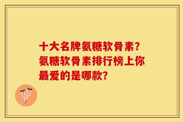 十大名牌氨糖软骨素？氨糖软骨素排行榜上你最爱的是哪款？