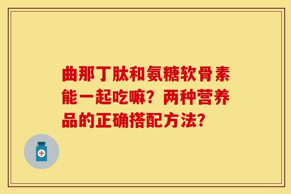 曲那丁肽和氨糖软骨素能一起吃嘛？两种营养品的正确搭配方法？