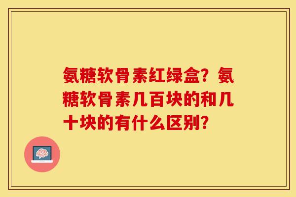 氨糖软骨素红绿盒？氨糖软骨素几百块的和几十块的有什么区别？
