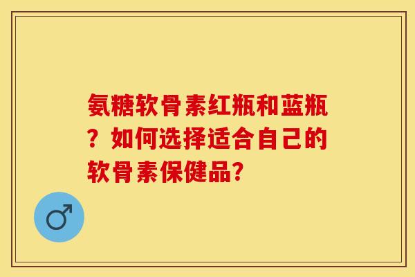 氨糖软骨素红瓶和蓝瓶？如何选择适合自己的软骨素保健品？