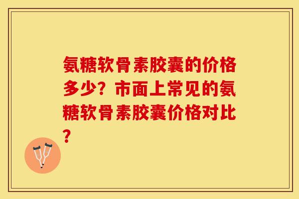 氨糖软骨素胶囊的价格多少？市面上常见的氨糖软骨素胶囊价格对比？