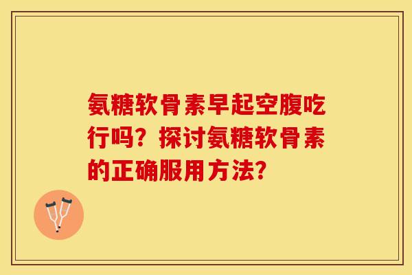氨糖软骨素早起空腹吃行吗?探讨氨糖软骨素的正确服用方法? 氨糖软骨素早起空腹吃行吗?探讨氨糖软骨素的正确服用方法?