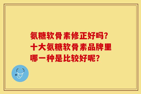 氨糖软骨素修正好吗?十大氨糖软骨素品牌里哪一种是比较好呢? 氨糖软骨素修正好吗?十大氨糖软骨素品牌里哪一种是比较好呢?