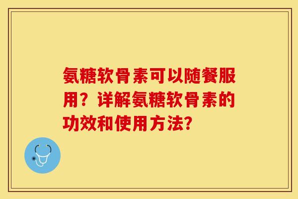 氨糖软骨素可以随餐服用？详解氨糖软骨素的功效和使用方法？