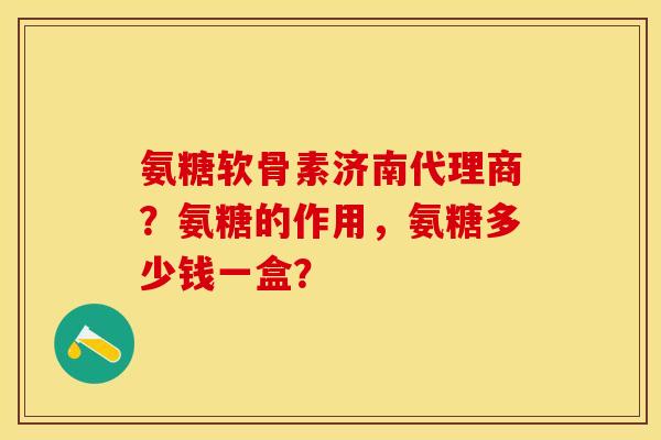 氨糖软骨素济南代理商？氨糖的作用，氨糖多少钱一盒？