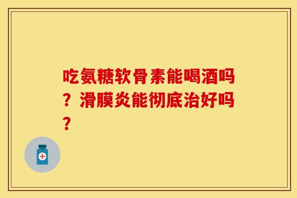 吃氨糖软骨素能喝酒吗？滑膜炎能彻底治好吗？