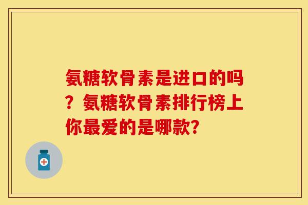 氨糖软骨素是进口的吗？氨糖软骨素排行榜上你最爱的是哪款？