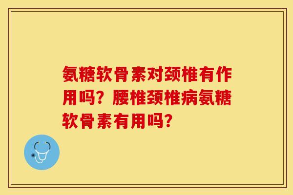氨糖软骨素对颈椎有作用吗？腰椎颈椎氨糖软骨素有用吗？