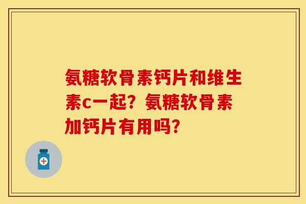 氨糖软骨素钙片和维生素c一起？氨糖软骨素加钙片有用吗？