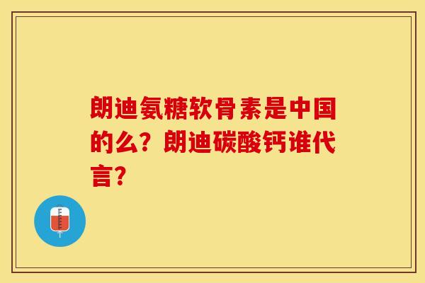 朗迪氨糖软骨素是中国的么？朗迪碳酸钙谁代言？