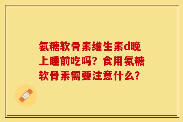 氨糖软骨素维生素d晚上睡前吃吗？食用氨糖软骨素需要注意什么？
