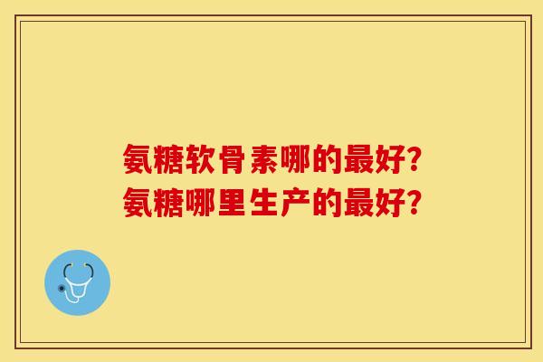 氨糖软骨素哪的好?氨糖哪里生产的好? 氨糖软骨素哪的好?氨糖哪里生产的好?