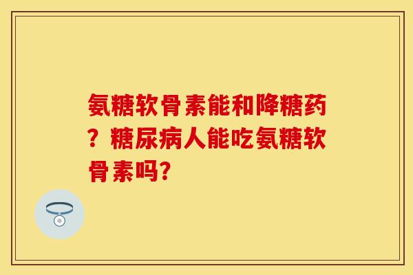 氨糖软骨素能和降糖药？人能吃氨糖软骨素吗？
