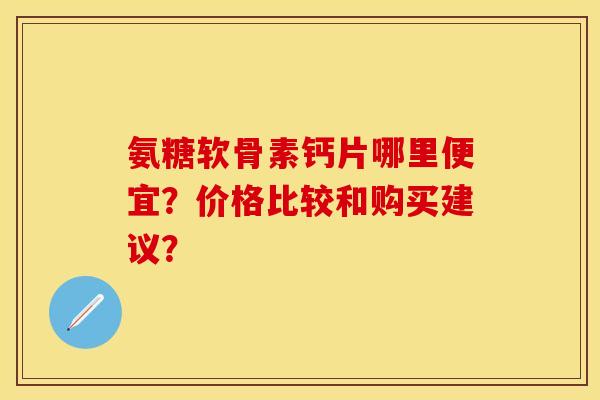 氨糖软骨素钙片哪里便宜?价格比较和购买建议? 氨糖软骨素钙片哪里便宜?价格比较和购买建议?
