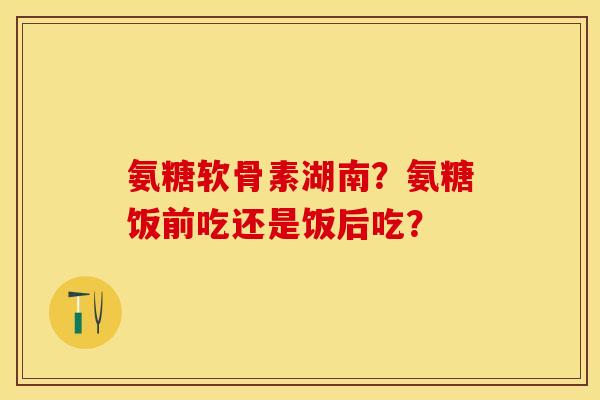 氨糖软骨素湖南?氨糖饭前吃还是饭后吃? 氨糖软骨素湖南?氨糖饭前吃还是饭后吃?