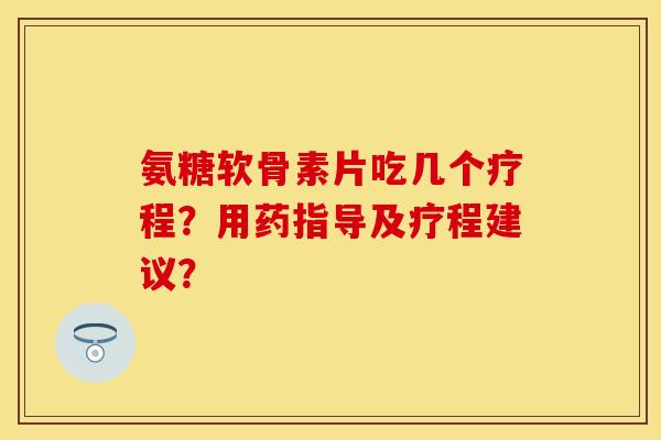 氨糖软骨素片吃几个疗程？用药指导及疗程建议？