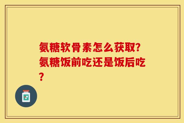 氨糖软骨素怎么获取?氨糖饭前吃还是饭后吃? 氨糖软骨素怎么获取?氨糖饭前吃还是饭后吃?