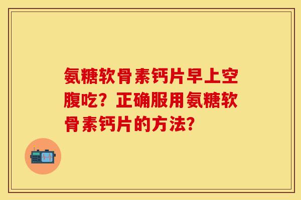 氨糖软骨素钙片早上空腹吃?正确服用氨糖软骨素钙片的方法? 氨糖软骨素钙片早上空腹吃?正确服用氨糖软骨素钙片的方法?