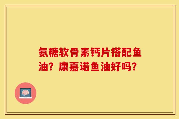 氨糖软骨素钙片搭配鱼油？康嘉诺鱼油好吗？
