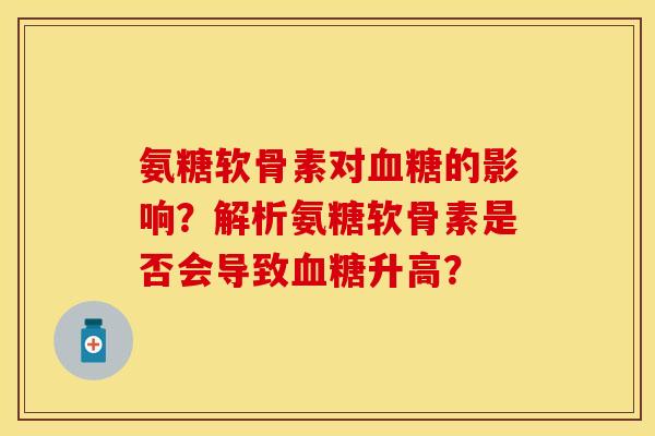 氨糖软骨素对的影响？解析氨糖软骨素是否会导致升高？