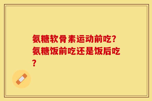 氨糖软骨素运动前吃？氨糖饭前吃还是饭后吃？