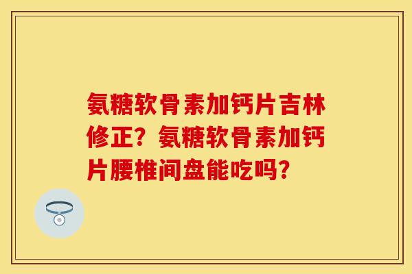 氨糖软骨素加钙片吉林修正？氨糖软骨素加钙片腰椎间盘能吃吗？