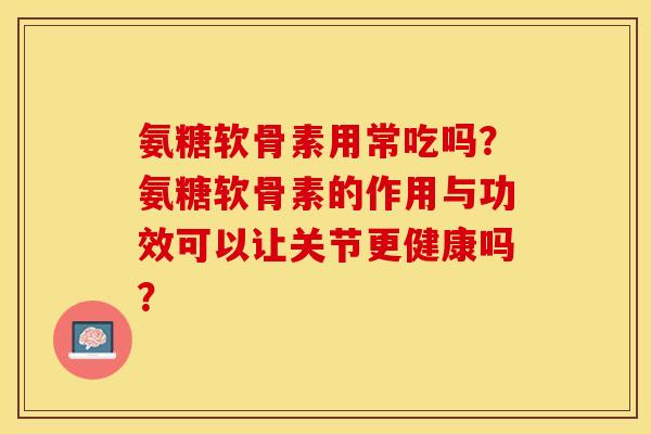氨糖软骨素用常吃吗?氨糖软骨素的作用与功效可以让关节更健康吗? 氨糖软骨素用常吃吗?氨糖软骨素的作用与功效可以让关节更健康吗?