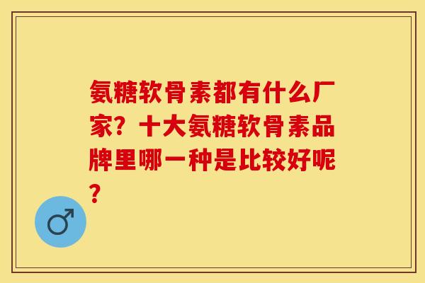 氨糖软骨素都有什么厂家？十大氨糖软骨素品牌里哪一种是比较好呢？