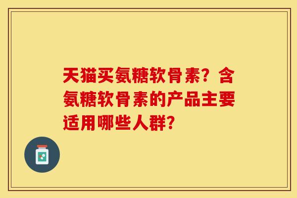 天猫买氨糖软骨素?含氨糖软骨素的产品主要适用哪些人群? 天猫买氨糖软骨素?含氨糖软骨素的产品主要适用哪些人群?