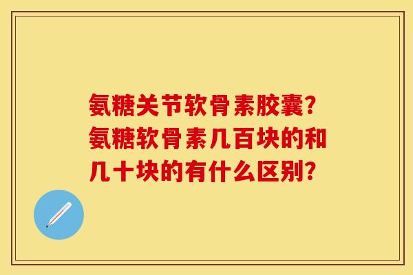 氨糖关节软骨素胶囊？氨糖软骨素几百块的和几十块的有什么区别？