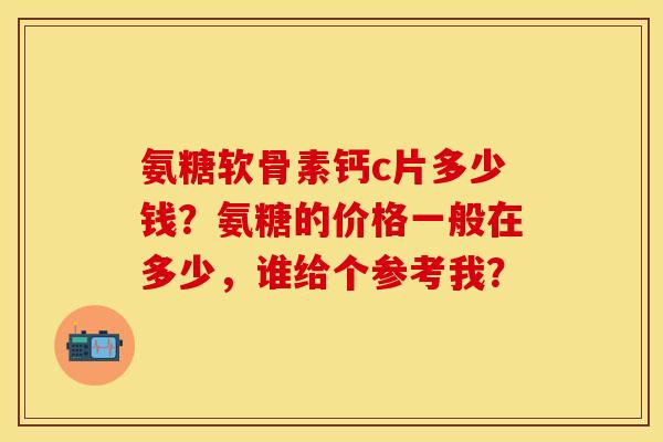 氨糖软骨素钙c片多少钱?氨糖的价格一般在多少,谁给个参考我? 氨糖软骨素钙c片多少钱?氨糖的价格一般在多少,谁给个参考我?