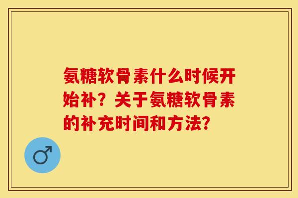 氨糖软骨素什么时候开始补?关于氨糖软骨素的补充时间和方法? 氨糖软骨素什么时候开始补?关于氨糖软骨素的补充时间和方法?