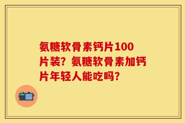 氨糖软骨素钙片100片装？氨糖软骨素加钙片年轻人能吃吗？