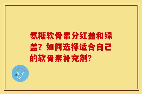 氨糖软骨素分红盖和绿盖?如何选择适合自己的软骨素补充剂? 氨糖软骨素分红盖和绿盖?如何选择适合自己的软骨素补充剂?