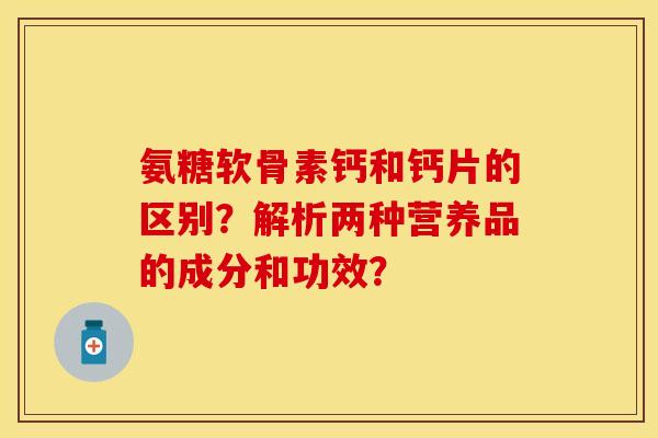氨糖软骨素钙和钙片的区别?解析两种营养品的成分和功效? 氨糖软骨素钙和钙片的区别?解析两种营养品的成分和功效?