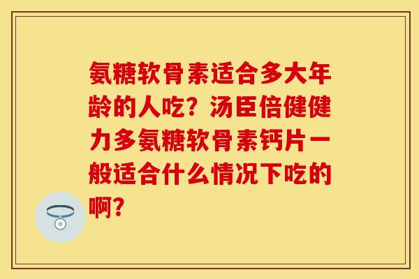 氨糖软骨素适合多大年龄的人吃？汤臣倍健健力多氨糖软骨素钙片一般适合什么情况下吃的啊？