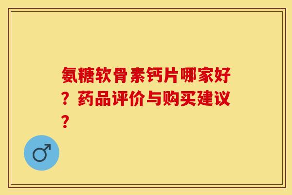 氨糖软骨素钙片哪家好?药品评价与购买建议? 氨糖软骨素钙片哪家好?药品评价与购买建议?