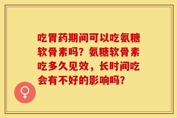 吃胃药期间可以吃氨糖软骨素吗？氨糖软骨素吃多久见效，长时间吃会有不好的影响吗？