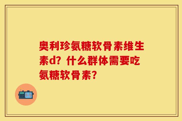 奥利珍氨糖软骨素维生素d?什么群体需要吃氨糖软骨素? 奥利珍氨糖软骨素维生素d?什么群体需要吃氨糖软骨素?