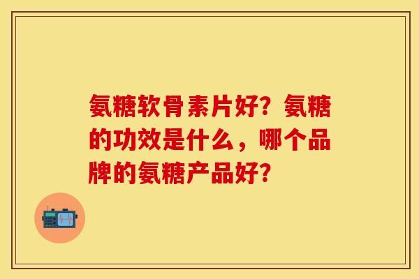 氨糖软骨素片好？氨糖的功效是什么，哪个品牌的氨糖产品好？