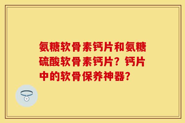 氨糖软骨素钙片和氨糖硫酸软骨素钙片？钙片中的软骨保养神器？